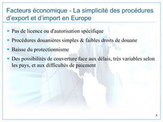17/10/2009 8
Facteurs économique - La simplicité des procédures
d’export et d’import en Europe
 Pas de licence ou d'autorisation spécifique
 Procédures douanières simples & faibles droits de douane
 Baisse du protectionnisme
 Des possibilités de couverture face aux délais, très variables selon
les pays, et aux difficultés de paiement
 