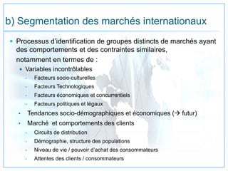 b) Segmentation des marchés internationaux
 Processus d’identification de groupes distincts de marchés ayant
des comportements et des contraintes similaires,
notamment en termes de :
 Variables incontrôlables
• Facteurs socio-culturelles
• Facteurs Technologiques
• Facteurs économiques et concurrentiels
• Facteurs politiques et légaux
• Tendances socio-démographiques et économiques ( futur)
• Marché et comportements des clients
• Circuits de distribution
• Démographie, structure des populations
• Niveau de vie / pouvoir d’achat des consommateurs
• Attentes des clients / consommateurs
 