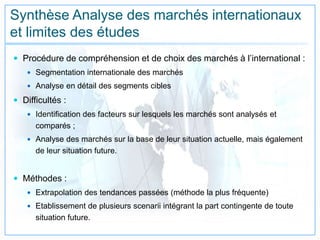 Synthèse Analyse des marchés internationaux
et limites des études
 Procédure de compréhension et de choix des marchés à l’international :
 Segmentation internationale des marchés
 Analyse en détail des segments cibles
 Difficultés :
 Identification des facteurs sur lesquels les marchés sont analysés et
comparés ;
 Analyse des marchés sur la base de leur situation actuelle, mais également
de leur situation future.
 Méthodes :
 Extrapolation des tendances passées (méthode la plus fréquente)
 Etablissement de plusieurs scenarii intégrant la part contingente de toute
situation future.
 