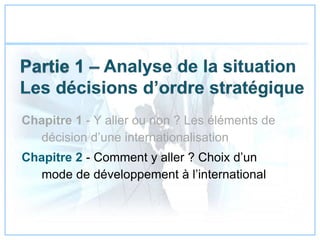Chapitre 1 - Y aller ou non ? Les éléments de
décision d’une internationalisation
Chapitre 2 - Comment y aller ? Choix d’un
mode de développement à l’international
 