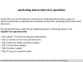 marketing intern interview questions 
In this file, you can ref interview materials for marketing intern such as types of 
interview questions, marketing intern situational interview, marketing intern behavioral 
interview… 
For top job interview materials for marketing intern as following, please visit: 
topinterviewquestions.info 
• Free ebook: 75 interview questions and answers 
• Top 12 secrets to win every job interviews 
• Top 8 interview thank you letter samples 
• Top 7 cover letter samples 
• Top 8 resume samples 
• Top 15 ways to search new jobs 
Top materials: ebook: 75 interview questions with answers, top 7 cover letter samples, top 8 resume samples. Free pdf download 
 