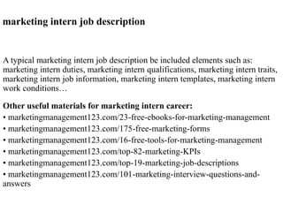 marketing intern job description 
A typical marketing intern job description be included elements such as: 
marketing intern duties, marketing intern qualifications, marketing intern traits, 
marketing intern job information, marketing intern templates, marketing intern 
work conditions… 
Other useful materials for marketing intern career: 
• marketingmanagement123.com/23-free-ebooks-for-marketing-management 
• marketingmanagement123.com/175-free-marketing-forms 
• marketingmanagement123.com/16-free-tools-for-marketing-management 
• marketingmanagement123.com/top-82-marketing-KPIs 
• marketingmanagement123.com/top-19-marketing-job-descriptions 
• marketingmanagement123.com/101-marketing-interview-questions-and-answers 
 
