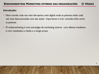 ENDOMARKETING MARKETING INTERNO DAS ORGANIZAÇÕES 21 HORAS
Introdução:
• Num mundo cada vez mais disruptivo, mais digital onde as pessoas estão cada
vez mais desconectadas uma das ações importante é criar conexão, links entre
as pessoas.
• O endomarketing é uma estratégia de marketing interno com efeitos imediatos
e com resultados a medio e a longo prazo.
2
 