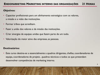 ENDOMARKETING MARKETING INTERNO DAS ORGANIZAÇÕES 21 HORAS
Objetivos:
• Capacitar profissionais para um alinhamento estratégico com os valores,
a missão e a visão das instituições.
• Formar tribos que acreditam.
• Fazer a união dos valores e da missão das instituições.
• Criar sinergias de equipas unidas que fazem parte de um todo.
• Valorização do maior ativo das empresas, as pessoas.
Destinatários:
• Este curso destina-se a essencialmente a quadros dirigentes, chefias, coordenadores de
equipa, coordenadores de projeto , quadros técnicos e todos os que pretendam
desenvolver competências de marketing interno.
3
 