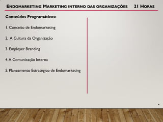 ENDOMARKETING MARKETING INTERNO DAS ORGANIZAÇÕES 21 HORAS
Conteúdos Programáticos:
1. Conceito de Endomarketing
2. A Cultura da Organização
3. Employer Branding
4.A Comunicação Interna
5. Planeamento Estratégico de Endomarketing
4
 