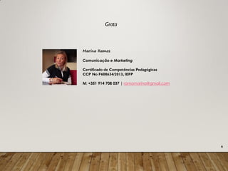 6
Marina Ramos
Comunicação e Marketing
Certificado de Competências Pedagógicas
CCP No F608634/2013, IEFP
M: +351 914 708 037 | ramomarina@gmail.com
Grata
 