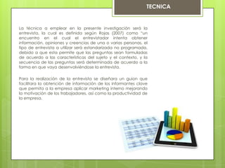 La técnica a emplear en la presente investigación será la
entrevista, la cual es definida según Rojas (2007) como “un
encuentro en el cual el entrevistador intenta obtener
información, opiniones y creencias de una o varias personas, el
tipo de entrevista a utilizar será estandarizada no programada,
debido a que esta permite que las preguntas sean formuladas
de acuerdo a las características del sujeto y el contexto, y la
secuencia de las preguntas será determinada de acuerdo a la
forma en que vaya desenvolviéndose la entrevista.
Para la realización de la entrevista se diseñara un guion que
facilitara la obtención de información de los informantes clave
que permita a la empresa aplicar marketing interno mejorando
la motivación de los trabajadores, así como la productividad de
la empresa.
TECNICA
 
