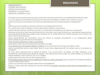 ENTREVISTADO N°1
NOMBRE: María Martínez
CARGO: Administradora
PROFESION: Contador Publico
TIEMPO EN LA EMPRESA: 6 años
Considera que la empresa promueve las condiciones necesarias para tener una estabilidad laboral? ¿Por qué?
Si, ya que luego de contratado el personal se le capacita en el trabajo a realizar, se le incentiva y ayuda.
¿Piensa usted que en la empresa se favorece el desarrollo personal y profesional de los trabajadores?
No
¿Piensa que en la empresa se premia la eficiencia y el trabajo bien hecho?
Si, cuando hacen todo el trabajo en forma adecuada lo felicitan y dan premios.
¿Qué entiende usted por mantener motivado a su personal? ¿Considera que se aplica en la empresa?
Mantener motivado es decir que está haciendo las cosas bien, que lo siga haciendo así, demostrarle al personal que
estas pendiente de ellos que pueden tener confianza, etc. Si, el jefe de vez en cuando supervisa, se te acerca y te
dice como lo estás haciendo.
¿Qué oportunidades de crecimiento cree que ofrece la empresa actualmente a sus empleados? ¿Qué
oportunidades le gustaría tener en la empresa?
En los actuales momentos no ofrece crecimiento.
¿Qué siente usted hacia la empresa? ¿Se identifica con ella?
Los sentimientos son de respeto, lealtad, confianza. Si ya que me gusta el trabajo que realizo en ella.
¿Qué características piensa usted debe tener un buen clima organizacional? ¿Considera que en la empresa se
cumplen?
Un buen clima organizacional se refiere al respeto, a la comunicación, al trabajo, al medio ambiente, a las
herramientas adecuadas para realizar el trabajo, a las retribuciones que reciben las cuales deben ser acordes al
trabajo realizado, a los incentivos, etc. Si se cumplen.
¿Qué expectativas tiene dentro de la organización?
En el mediano plazo aspiro que la organización tenga un mayor crecimiento que se traduzca en mejores beneficios
y oportunidades para crecer.
¿Cómo son las relaciones interpersonales entre los trabajadores?
Buenas, a pesar que está dividido por sectores siempre se pueden comunicar entre todos los trabajadores y sus
superiores.
RESULTADOS
 