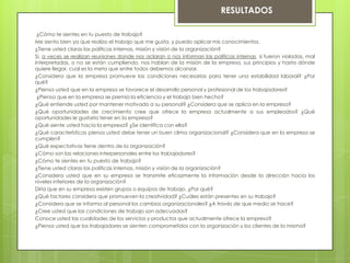 ¿Cómo te sientes en tu puesto de trabajo?
Me siento bien ya que realizo el trabajo que me gusta, y puedo aplicar mis conocimientos.
¿Tiene usted claras las políticas internas, misión y visión de la organización?
Si, a veces se realizan reuniones donde nos aclaran o nos informan las políticas internas, si fueron violadas, mal
interpretadas, o no se están cumpliendo, nos hablan de la misión de la empresa, sus principios y hasta dónde
quiere llegar, cual es la meta que entre todos debemos alcanzar.
¿Considera que la empresa promueve las condiciones necesarias para tener una estabilidad laboral? ¿Por
qué?
¿Piensa usted que en la empresa se favorece el desarrollo personal y profesional de los trabajadores?
¿Piensa que en la empresa se premia la eficiencia y el trabajo bien hecho?
¿Qué entiende usted por mantener motivado a su personal? ¿Considera que se aplica en la empresa?
¿Qué oportunidades de crecimiento cree que ofrece la empresa actualmente a sus empleados? ¿Qué
oportunidades le gustaría tener en la empresa?
¿Qué siente usted hacia la empresa? ¿Se identifica con ella?
¿Qué características piensa usted debe tener un buen clima organizacional? ¿Considera que en la empresa se
cumplen?
¿Qué expectativas tiene dentro de la organización?
¿Cómo son las relaciones interpersonales entre los trabajadores?
¿Cómo te sientes en tu puesto de trabajo?
¿Tiene usted claras las políticas internas, misión y visión de la organización?
¿Considera usted que en su empresa se transmite eficazmente la información desde la dirección hacia los
niveles inferiores de la organización?
Diría que en su empresa existen grupos o equipos de trabajo. ¿Por qué?
¿Qué factores considera que promueven la creatividad? ¿Cuáles están presentes en su trabajo?
¿Considera que se informa al personal los cambios organizacionales? ¿A través de que medio se hace?
¿Cree usted que las condiciones de trabajo son adecuadas?
Conoce usted las cualidades de los servicios y productos que actualmente ofrece la empresa?
¿Piensa usted que los trabajadores se sienten comprometidos con la organización y los clientes de la misma?
RESULTADOS
 