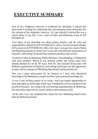 EXECUTIVE SUMMARY
First of all a telephonic interview is conducted for internship. I realised that
interviewer is looking for a dedicated sales and marketing intern during the first
few minutes of the telephonic interview. As l got selected I realised this was a
crucial phase of my life. I was a part of Sales and Marketing Team at ILP
OVERSEAS.
First phase of my internship was about getting familiar with the roles and
responsibilities offered by ILP OVERSEAS as well as the Environment (People
& Processes) at ILP OVERSEAS. After a few days, I was put into a team of Sales
and Marketing domain in which I have to do sales with different organisations of
Gujrat by cold callings for promoting companies products and services.
I worked on Sales & Marketing, Public Relations, Team Building, Collaboration
with team members. Mainly It was dynamic profile and various tasks were
already planned for me by Mr Ayaz Arab Sir, that included doing sales with
different organisations of Gujrat by cold callings which gave me the opportunity
to learn various concepts of Marketing theoretically and practically too.
This was a great achievement for me because as I have only theoretical
knowledge of all Marketing concepts but here I gain practical knowledge too.
It was a very exciting journey of six weeks. And I got sample opportunities to
learn and apply my knowledge which I got. It helped me a lot to contribute to the
growth of business. Also along with core learning regarding Sales & Marketing,
this internship improved my creative abilities and marketing skills
At the end, I was very confident that I learnt this new Marketing model in this
Sales & Marketing domain.
 