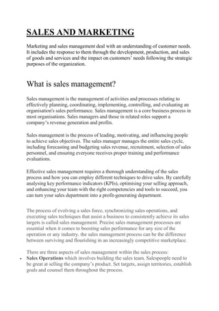 SALES AND MARKETING
Marketing and sales management deal with an understanding of customer needs.
It includes the response to them through the development, production, and sales
of goods and services and the impact on customers’ needs following the strategic
purposes of the organization.
What is sales management?
Sales management is the management of activities and processes relating to
effectively planning, coordinating, implementing, controlling, and evaluating an
organisation's sales performance. Sales management is a core business process in
most organisations. Sales managers and those in related roles support a
company’s revenue generation and profits.
Sales management is the process of leading, motivating, and influencing people
to achieve sales objectives. The sales manager manages the entire sales cycle,
including forecasting and budgeting sales revenue, recruitment, selection of sales
personnel, and ensuring everyone receives proper training and performance
evaluations.
Effective sales management requires a thorough understanding of the sales
process and how you can employ different techniques to drive sales. By carefully
analysing key performance indicators (KPIs), optimising your selling approach,
and enhancing your team with the right competencies and tools to succeed, you
can turn your sales department into a profit-generating department.
The process of evolving a sales force, synchronizing sales operations, and
executing sales techniques that assist a business to consistently achieve its sales
targets is called sales management. Precise sales management processes are
essential when it comes to boosting sales performance for any size of the
operation or any industry. the sales management process can be the difference
between surviving and flourishing in an increasingly competitive marketplace.
There are three aspects of sales management within the sales process:
 Sales Operations which involves building the sales team. Salespeople need to
be great at selling the company’s product. Set targets, assign territories, establish
goals and counsel them throughout the process.
 