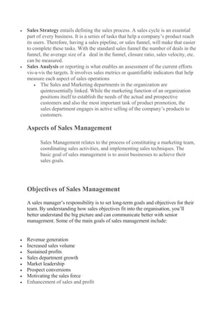  Sales Strategy entails defining the sales process. A sales cycle is an essential
part of every business. It is a series of tasks that help a company’s product reach
its users. Therefore, having a sales pipeline, or sales funnel, will make that easier
to complete these tasks. With the standard sales funnel the number of deals in the
funnel, the average size of a deal in the funnel, closure ratio, sales velocity, etc.
can be measured.
 Sales Analysis or reporting is what enables an assessment of the current efforts
vis-a-vis the targets. It involves sales metrics or quantifiable indicators that help
measure each aspect of sales operations
 The Sales and Marketing departments in the organization are
quintessentially linked. While the marketing function of an organization
positions itself to establish the needs of the actual and prospective
customers and also the most important task of product promotion, the
sales department engages in active selling of the company’s products to
customers.
Aspects of Sales Management
Sales Management relates to the process of constituting a marketing team,
coordinating sales activities, and implementing sales techniques. The
basic goal of sales management is to assist businesses to achieve their
sales goals.
Objectives of Sales Management
A sales manager’s responsibility is to set long-term goals and objectives for their
team. By understanding how sales objectives fit into the organisation, you’ll
better understand the big picture and can communicate better with senior
management. Some of the main goals of sales management include:
 Revenue generation
 Increased sales volume
 Sustained profits
 Sales department growth
 Market leadership
 Prospect conversions
 Motivating the sales force
 Enhancement of sales and profit
 