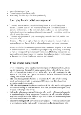  increasing customer base
 Enhancing upsells and cross-sells
 Motivating the sales rep to increase productivity
Emerging Trends in Sales management
 Customer Satisfaction will assume the top position in the list of key sales
metrics. A deeper look into the customer journey will allow the sales reps to
track the lifetime value of the customers. Sales professions can increase their
professional competencies to meet future job demands by completing a certified
sales & marketing course.
 Customer engagement will grow on emerging channels like SMS, mobile chat,
and video chat.
 The role of AI is not to replace them but rather to reduce the burden of tedious
tasks and empower them to deliver enhanced customer and brand experience.
The secret of effective sales management is the continuous adaption to and areas
of improvement that are found in the stages of planning, monitoring & tracking
as well as consequently eliminating all weaknesses. Marketing management has
increased in sophistication and it is practical for marketing strategy policymakers
to focus on emerging technologies, patterns, and methods.
Types of sales management
While some selling forms are about maximising sales volume (numbers), others
are driving revenue through high-value accounts. Some sales jobs have a short
sales cycle completed over the phone, whilst others have sales processes that take
months or even years. Each type of sale involves different skills and activities, so
finding your niche is essential.
 B2C sales management: Business-to-consumer (B2C) sales involve selling
goods and services directly to consumers. B2C sales often drive leads from
aggressive marketing strategies.
 B2B sales management: Business-to-business (B2B) sales involve selling goods
and services directly to other businesses. B2B sales tend to involve higher-value
products with longer sales cycles.
 Enterprise sales management: Enterprise sales involve selling complex goods
or services directly to large companies. Companies that sell enterprise solutions
may have multiple teams for different aspects of the deal, such as sales engineers
and inside and outside sales teams.
 SaaS sales management: Software as a service (SaaS) companies sell software
or applications over the web, usually by subscription. Inside sales teams, who
 
