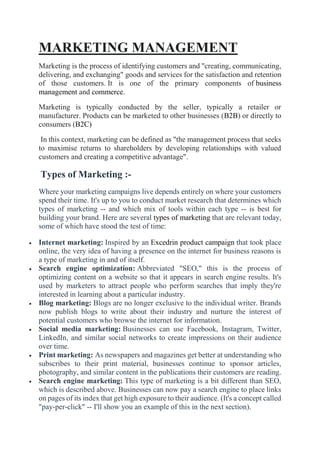 MARKETING MANAGEMENT
Marketing is the process of identifying customers and "creating, communicating,
delivering, and exchanging" goods and services for the satisfaction and retention
of those customers. It is one of the primary components of business
management and commerce.
Marketing is typically conducted by the seller, typically a retailer or
manufacturer. Products can be marketed to other businesses (B2B) or directly to
consumers (B2C)
In this context, marketing can be defined as "the management process that seeks
to maximise returns to shareholders by developing relationships with valued
customers and creating a competitive advantage".
Types of Marketing :-
Where your marketing campaigns live depends entirely on where your customers
spend their time. It's up to you to conduct market research that determines which
types of marketing -- and which mix of tools within each type -- is best for
building your brand. Here are several types of marketing that are relevant today,
some of which have stood the test of time:
 Internet marketing: Inspired by an Excedrin product campaign that took place
online, the very idea of having a presence on the internet for business reasons is
a type of marketing in and of itself.
 Search engine optimization: Abbreviated "SEO," this is the process of
optimizing content on a website so that it appears in search engine results. It's
used by marketers to attract people who perform searches that imply they're
interested in learning about a particular industry.
 Blog marketing: Blogs are no longer exclusive to the individual writer. Brands
now publish blogs to write about their industry and nurture the interest of
potential customers who browse the internet for information.
 Social media marketing: Businesses can use Facebook, Instagram, Twitter,
LinkedIn, and similar social networks to create impressions on their audience
over time.
 Print marketing: As newspapers and magazines get better at understanding who
subscribes to their print material, businesses continue to sponsor articles,
photography, and similar content in the publications their customers are reading.
 Search engine marketing: This type of marketing is a bit different than SEO,
which is described above. Businesses can now pay a search engine to place links
on pages of its index that get high exposure to their audience. (It's a concept called
"pay-per-click" -- I'll show you an example of this in the next section).
 