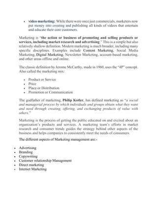  video marketing: While there were once just commercials, marketers now
put money into creating and publishing all kinds of videos that entertain
and educate their core customers.
Marketing is “the action or business of promoting and selling products or
services, including market research and advertising.” This is a simple but also
relatively shallow definition. Modern marketing is much broader, including many
specific disciplines. Examples include Content Marketing, Social Media
Marketing, Digital Marketing, Newsletter Marketing, account-based marketing,
and other areas offline and online.
The classic definition by Jerome McCarthy, made in 1960, uses the “4P” concept.
Also called the marketing mix:
 Product or Service
 Price
 Place or Distribution
 Promotion or Communication
The godfather of marketing, Philip Kotler, has defined marketing as “a social
and managerial process by which individuals and groups obtain what they want
and need through creating, offering, and exchanging products of value with
others.”
Marketing is the process of getting the public educated on and excited about an
organization’s products and services. A marketing team’s efforts in market
research and consumer trends guides the strategy behind other aspects of the
business and helps companies to consistently meet the needs of consumers.
The different aspects of Marketing management are:-
 Advertising
 Branding
 Copywriting
 Customer relationship Management
 Direct marketing
 Internet Marketing
 