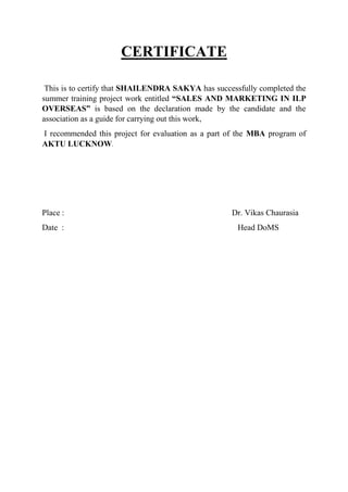 CERTIFICATE
This is to certify that SHAILENDRA SAKYA has successfully completed the
summer training project work entitled “SALES AND MARKETING IN ILP
OVERSEAS” is based on the declaration made by the candidate and the
association as a guide for carrying out this work,
I recommended this project for evaluation as a part of the MBA program of
AKTU LUCKNOW.
Place : Dr. Vikas Chaurasia
Date : Head DoMS
 