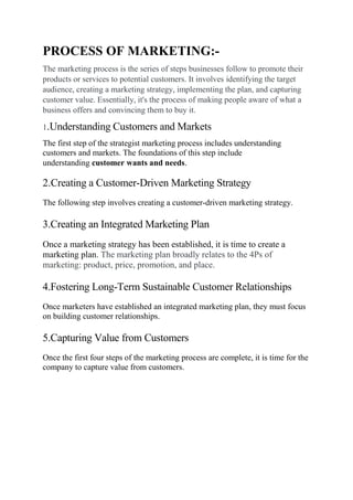 PROCESS OF MARKETING:-
The marketing process is the series of steps businesses follow to promote their
products or services to potential customers. It involves identifying the target
audience, creating a marketing strategy, implementing the plan, and capturing
customer value. Essentially, it's the process of making people aware of what a
business offers and convincing them to buy it.
1.Understanding Customers and Markets
The first step of the strategist marketing process includes understanding
customers and markets. The foundations of this step include
understanding customer wants and needs.
2.Creating a Customer-Driven Marketing Strategy
The following step involves creating a customer-driven marketing strategy.
3.Creating an Integrated Marketing Plan
Once a marketing strategy has been established, it is time to create a
marketing plan. The marketing plan broadly relates to the 4Ps of
marketing: product, price, promotion, and place.
4.Fostering Long-Term Sustainable Customer Relationships
Once marketers have established an integrated marketing plan, they must focus
on building customer relationships.
5.Capturing Value from Customers
Once the first four steps of the marketing process are complete, it is time for the
company to capture value from customers.
 