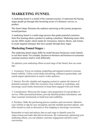 MARKETING FUNNEL
A marketing funnel is a model of the customer journey. It represents the buying
stages people go through after becoming aware of a business, service, or
product.
The funnel shape illustrates the audience narrowing as the journey progresses
toward purchase.
A marketing funnel is a multi-stage process that guides potential customers
from first learning about a product to making a purchase. Marketing teams often
use the AIDA model, which stands for Awareness, Interest, Desire, and Action,
to create targeted strategies that move people through these stages
Marketing Funnel Stages :
The marketing funnel stages differ by model because businesses create funnels
to suit their needs. For example, business-to-business and business-to-consumer
customer journeys tend to work differently.
To optimize your marketing efforts at each stage of the funnel, here are some
tips:
1. Awareness: Focus on creating compelling and targeted content to increase
brand visibility. Utilize social media advertising, influencer partnerships, and
search engine optimization to reach a wider audience.
2. Interest: Provide valuable and engaging content to capture the interest of
potential customers. Offer free resources, host webinars or workshops, and
encourage social media interactions to keep them engaged with your brand.
3. Consideration: Showcase the unique value proposition of your product or
service. Offer personalized demos, provide detailed product information, and
share customer testimonials to build trust and credibility.
4. Purchase: Make the purchasing process seamless and convenient. Optimize
your website or app for easy navigation, provide multiple payment options, and
offer incentives such as discounts or free shipping to encourage conversions.
Remember to track and analyze data at each stage to identify areas for
improvement and make data-driven decisions. By continuously optimizing your
marketing efforts, you can enhance customer engagement and drive more
conversions.
 