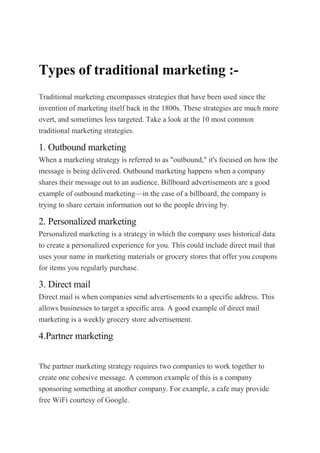 Types of traditional marketing :-
Traditional marketing encompasses strategies that have been used since the
invention of marketing itself back in the 1800s. These strategies are much more
overt, and sometimes less targeted. Take a look at the 10 most common
traditional marketing strategies.
1. Outbound marketing
When a marketing strategy is referred to as "outbound," it's focused on how the
message is being delivered. Outbound marketing happens when a company
shares their message out to an audience. Billboard advertisements are a good
example of outbound marketing—in the case of a billboard, the company is
trying to share certain information out to the people driving by.
2. Personalized marketing
Personalized marketing is a strategy in which the company uses historical data
to create a personalized experience for you. This could include direct mail that
uses your name in marketing materials or grocery stores that offer you coupons
for items you regularly purchase.
3. Direct mail
Direct mail is when companies send advertisements to a specific address. This
allows businesses to target a specific area. A good example of direct mail
marketing is a weekly grocery store advertisement.
4.Partner marketing
The partner marketing strategy requires two companies to work together to
create one cohesive message. A common example of this is a company
sponsoring something at another company. For example, a cafe may provide
free WiFi courtesy of Google.
 