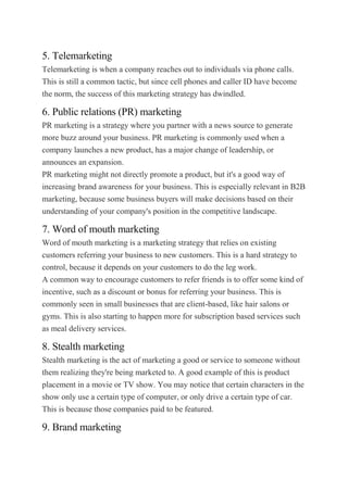 5. Telemarketing
Telemarketing is when a company reaches out to individuals via phone calls.
This is still a common tactic, but since cell phones and caller ID have become
the norm, the success of this marketing strategy has dwindled.
6. Public relations (PR) marketing
PR marketing is a strategy where you partner with a news source to generate
more buzz around your business. PR marketing is commonly used when a
company launches a new product, has a major change of leadership, or
announces an expansion.
PR marketing might not directly promote a product, but it's a good way of
increasing brand awareness for your business. This is especially relevant in B2B
marketing, because some business buyers will make decisions based on their
understanding of your company's position in the competitive landscape.
7. Word of mouth marketing
Word of mouth marketing is a marketing strategy that relies on existing
customers referring your business to new customers. This is a hard strategy to
control, because it depends on your customers to do the leg work.
A common way to encourage customers to refer friends is to offer some kind of
incentive, such as a discount or bonus for referring your business. This is
commonly seen in small businesses that are client-based, like hair salons or
gyms. This is also starting to happen more for subscription based services such
as meal delivery services.
8. Stealth marketing
Stealth marketing is the act of marketing a good or service to someone without
them realizing they're being marketed to. A good example of this is product
placement in a movie or TV show. You may notice that certain characters in the
show only use a certain type of computer, or only drive a certain type of car.
This is because those companies paid to be featured.
9. Brand marketing
 