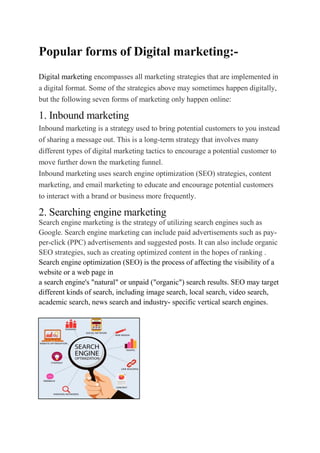 Popular forms of Digital marketing:-
Digital marketing encompasses all marketing strategies that are implemented in
a digital format. Some of the strategies above may sometimes happen digitally,
but the following seven forms of marketing only happen online:
1. Inbound marketing
Inbound marketing is a strategy used to bring potential customers to you instead
of sharing a message out. This is a long-term strategy that involves many
different types of digital marketing tactics to encourage a potential customer to
move further down the marketing funnel.
Inbound marketing uses search engine optimization (SEO) strategies, content
marketing, and email marketing to educate and encourage potential customers
to interact with a brand or business more frequently.
2. Searching engine marketing
Search engine marketing is the strategy of utilizing search engines such as
Google. Search engine marketing can include paid advertisements such as pay-
per-click (PPC) advertisements and suggested posts. It can also include organic
SEO strategies, such as creating optimized content in the hopes of ranking .
Search engine optimization (SEO) is the process of affecting the visibility of a
website or a web page in
a search engine's "natural" or unpaid ("organic") search results. SEO may target
different kinds of search, including image search, local search, video search,
academic search, news search and industry- specific vertical search engines.
 