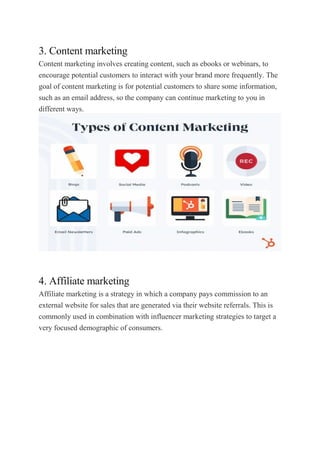 3. Content marketing
Content marketing involves creating content, such as ebooks or webinars, to
encourage potential customers to interact with your brand more frequently. The
goal of content marketing is for potential customers to share some information,
such as an email address, so the company can continue marketing to you in
different ways.
4. Affiliate marketing
Affiliate marketing is a strategy in which a company pays commission to an
external website for sales that are generated via their website referrals. This is
commonly used in combination with influencer marketing strategies to target a
very focused demographic of consumers.
 