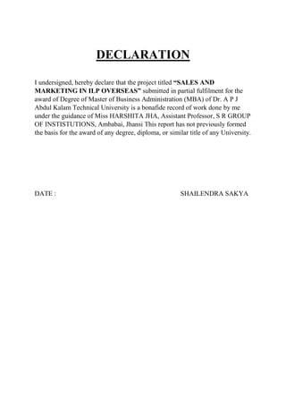 DECLARATION
I undersigned, hereby declare that the project titled “SALES AND
MARKETING IN ILP OVERSEAS” submitted in partial fulfilment for the
award of Degree of Master of Business Administration (MBA) of Dr. A P J
Abdul Kalam Technical University is a bonafide record of work done by me
under the guidance of Miss HARSHITA JHA, Assistant Professor, S R GROUP
OF INSTISTUTIONS, Ambabai, Jhansi This report has not previously formed
the basis for the award of any degree, diploma, or similar title of any University.
DATE : SHAILENDRA SAKYA
 