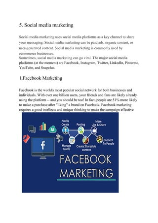 5. Social media marketing
Social media marketing uses social media platforms as a key channel to share
your messaging. Social media marketing can be paid ads, organic content, or
user-generated content. Social media marketing is commonly used by
ecommerce businesses.
Sometimes, social media marketing can go viral. The major social media
platforms (at the moment) are Facebook, Instagram, Twitter, LinkedIn, Pinterest,
YouTube, and Snapchat.
1.Facebook Marketing
Facebook is the world's most popular social network for both businesses and
individuals. With over one billion users, your friends and fans are likely already
using the platform -- and you should be too! In fact, people are 51% more likely
to make a purchase after "liking" a brand on Facebook. Facebook marketing
requires a good intellects and unique thinking to make the campaign effective
 