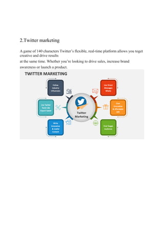 2.Twitter marketing
A game of 140 characters Twitter’s flexible, real-time platform allows you toget
creative and drive results
at the same time. Whether you’re looking to drive sales, increase brand
awareness or launch a product.
 