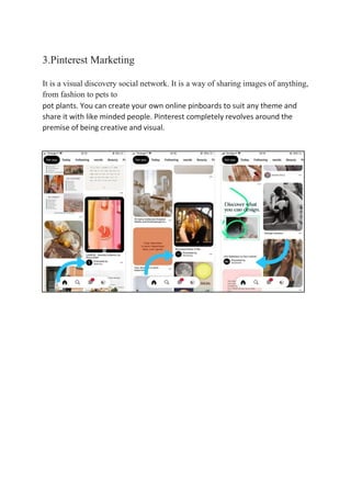 3.Pinterest Marketing
It is a visual discovery social network. It is a way of sharing images of anything,
from fashion to pets to
pot plants. You can create your own online pinboards to suit any theme and
share it with like minded people. Pinterest completely revolves around the
premise of being creative and visual.
 