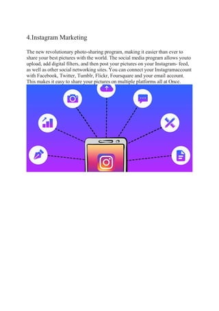 4.Instagram Marketing
The new revolutionary photo-sharing program, making it easier than ever to
share your best pictures with the world. The social media program allows youto
upload, add digital filters, and then post your pictures on your Instagram- feed,
as well as other social networking sites. You can connect your Instagramaccount
with Facebook, Twitter, Tumblr, Flickr, Foursquare and your email account.
This makes it easy to share your pictures on multiple platforms all at Once.
 