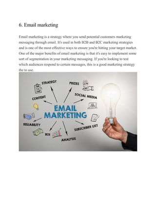 6. Email marketing
Email marketing is a strategy where you send potential customers marketing
messaging through email. It's used in both B2B and B2C marketing strategies
and is one of the most effective ways to ensure you're hitting your target market.
One of the major benefits of email marketing is that it's easy to implement some
sort of segmentation in your marketing messaging. If you're looking to test
which audiences respond to certain messages, this is a good marketing strategy
the to use.
 