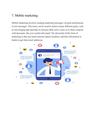 7. Mobile marketing
Mobile marketing involves sending marketing messages via push notifications
or text messages. This tactic can be used to achieve many different goals, such
as encouraging app openings to increase daily active users or to share coupons
with discounts, like you would with email. The downside of this form of
marketing is that you need customer phone numbers, and that information is
harder to get than email addresses.
 