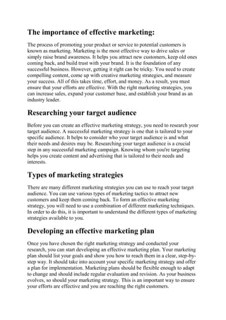 The importance of effective marketing:
The process of promoting your product or service to potential customers is
known as marketing. Marketing is the most effective way to drive sales or
simply raise brand awareness. It helps you attract new customers, keep old ones
coming back, and build trust with your brand. It is the foundation of any
successful business. However, getting it right can be tricky. You need to create
compelling content, come up with creative marketing strategies, and measure
your success. All of this takes time, effort, and money. As a result, you must
ensure that your efforts are effective. With the right marketing strategies, you
can increase sales, expand your customer base, and establish your brand as an
industry leader.
Researching your target audience
Before you can create an effective marketing strategy, you need to research your
target audience. A successful marketing strategy is one that is tailored to your
specific audience. It helps to consider who your target audience is and what
their needs and desires may be. Researching your target audience is a crucial
step in any successful marketing campaign. Knowing whom you're targeting
helps you create content and advertising that is tailored to their needs and
interests.
Types of marketing strategies
There are many different marketing strategies you can use to reach your target
audience. You can use various types of marketing tactics to attract new
customers and keep them coming back. To form an effective marketing
strategy, you will need to use a combination of different marketing techniques.
In order to do this, it is important to understand the different types of marketing
strategies available to you.
Developing an effective marketing plan
Once you have chosen the right marketing strategy and conducted your
research, you can start developing an effective marketing plan. Your marketing
plan should list your goals and show you how to reach them in a clear, step-by-
step way. It should take into account your specific marketing strategy and offer
a plan for implementation. Marketing plans should be flexible enough to adapt
to change and should include regular evaluation and revision. As your business
evolves, so should your marketing strategy. This is an important way to ensure
your efforts are effective and you are reaching the right customers.
 