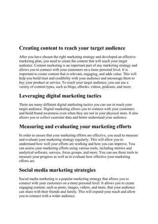 Creating content to reach your target audience
After you have chosen the right marketing strategy and developed an effective
marketing plan, you need to create the content that will reach your target
audience. Content marketing is an important part of any marketing strategy and
allows you to connect with your customers on a more personal level. It is
important to create content that is relevant, engaging, and adds value. This will
help you build trust and credibility with your audience and encourage them to
buy your product or service. To reach your target audience, you can use a
variety of content types, such as blogs, eBooks, videos, podcasts, and more.
Leveraging digital marketing tactics
There are many different digital marketing tactics you can use to reach your
target audience. Digital marketing allows you to connect with your customers
and build brand awareness even when they are not in your physical store. It also
allows you to collect customer data and better understand your audience.
Measuring and evaluating your marketing efforts
In order to ensure that your marketing efforts are effective, you need to measure
and evaluate your marketing strategy regularly. This will allow you to
understand how well your efforts are working and how you can improve. You
can assess your marketing efforts using various tools, including metrics and
analytical software, surveys, focus groups, and more. You can use these tools to
measure your progress as well as to evaluate how effective your marketing
efforts are.
Social media marketing strategies
Social media marketing is a popular marketing strategy that allows you to
connect with your customers on a more personal level. It allows you to create
engaging content, such as posts, images, videos, and more, that your audience
can share with their friends and family. This will expand your reach and allow
you to connect with a wider audience.
 