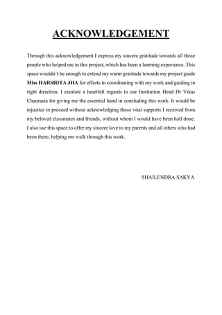 ACKNOWLEDGEMENT
Through this acknowledgement I express my sincere gratitude towards all those
people who helped me in this project, which has been a learning experience. This
space wouldn’t be enough to extend my warm gratitude towards my project guide
Miss HARSHITA JHA for efforts in coordinating with my work and guiding in
right direction. I escalate a heartfelt regards to our Institution Head Dr Vikas
Chaurasia for giving me the essential hand in concluding this work. It would be
injustice to proceed without acknowledging those vital supports I received from
my beloved classmates and friends, without whom I would have been half done.
I also use this space to offer my sincere love to my parents and all others who had
been there, helping me walk through this work.
SHAILENDRA SAKYA
 