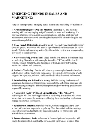 EMERGING TRENDS IN SALES AND
MARKETING:-
Here are some potential emerging trends in sales and marketing for businesses-
1. Artificial Intelligence (AI) and Machine Learning: AI and machine
learning will continue to play a significant role in sales and marketing. AI-
powered chatbots, personalized recommendations, and data analytics will
become even more advanced, providing businesses with valuable insights and
automation capabilities.
2. Voice Search Optimization: As the use of voice-activated devices like smart
speakers grows, businesses will need to optimize their online content for voice
search. This includes creating voice-friendly website content and understanding
user intent in voice queries.
3. Video Marketing Domination: Video content will remain a dominant force
in marketing. Short-form videos on platforms like TikTok and Reels will
continue to gain popularity, and businesses will invest in live streaming,
interactive videos, and video ads.
4. Inclusive Marketing: Brands will place a greater emphasis on inclusivity
and diversity in their marketing campaigns. This includes representing a wide
range of backgrounds, cultures, and identities in advertisements and content.
5. Sustainability and Ethical Marketing: With increasing environmental
awareness, businesses will incorporate sustainability and ethical practices into
their marketing strategies. This includes promoting eco-friendly products and
responsible sourcing.
6. Augmented Reality (AR) and Virtual Reality (VR): AR and VR
technologies will find more applications in marketing. Businesses will create
immersive experiences for customers, allowing them to visualize products or
engage with virtual showrooms.
7. Ephemeral Content: Ephemeral content, which disappears after a short
period, will continue to grow in popularity. This format is ideal for creating a
sense of urgency and authenticity, making it suitable for promotions and
behind-the-scenes content.
8. Personalization at Scale: Advances in data analysis and automation will
enable businesses to deliver highly personalized experiences at scale. This
 