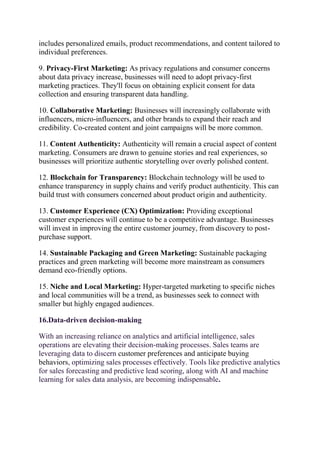 includes personalized emails, product recommendations, and content tailored to
individual preferences.
9. Privacy-First Marketing: As privacy regulations and consumer concerns
about data privacy increase, businesses will need to adopt privacy-first
marketing practices. They'll focus on obtaining explicit consent for data
collection and ensuring transparent data handling.
10. Collaborative Marketing: Businesses will increasingly collaborate with
influencers, micro-influencers, and other brands to expand their reach and
credibility. Co-created content and joint campaigns will be more common.
11. Content Authenticity: Authenticity will remain a crucial aspect of content
marketing. Consumers are drawn to genuine stories and real experiences, so
businesses will prioritize authentic storytelling over overly polished content.
12. Blockchain for Transparency: Blockchain technology will be used to
enhance transparency in supply chains and verify product authenticity. This can
build trust with consumers concerned about product origin and authenticity.
13. Customer Experience (CX) Optimization: Providing exceptional
customer experiences will continue to be a competitive advantage. Businesses
will invest in improving the entire customer journey, from discovery to post-
purchase support.
14. Sustainable Packaging and Green Marketing: Sustainable packaging
practices and green marketing will become more mainstream as consumers
demand eco-friendly options.
15. Niche and Local Marketing: Hyper-targeted marketing to specific niches
and local communities will be a trend, as businesses seek to connect with
smaller but highly engaged audiences.
16.Data-driven decision-making
With an increasing reliance on analytics and artificial intelligence, sales
operations are elevating their decision-making processes. Sales teams are
leveraging data to discern customer preferences and anticipate buying
behaviors, optimizing sales processes effectively. Tools like predictive analytics
for sales forecasting and predictive lead scoring, along with AI and machine
learning for sales data analysis, are becoming indispensable.
 