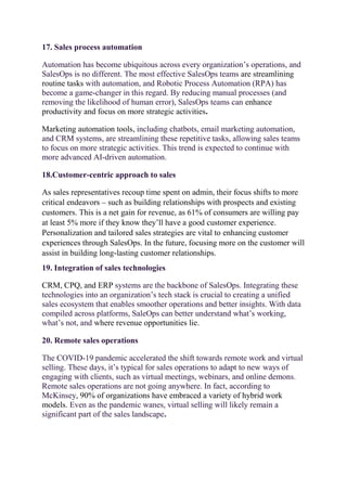 17. Sales process automation
Automation has become ubiquitous across every organization’s operations, and
SalesOps is no different. The most effective SalesOps teams are streamlining
routine tasks with automation, and Robotic Process Automation (RPA) has
become a game-changer in this regard. By reducing manual processes (and
removing the likelihood of human error), SalesOps teams can enhance
productivity and focus on more strategic activities.
Marketing automation tools, including chatbots, email marketing automation,
and CRM systems, are streamlining these repetitive tasks, allowing sales teams
to focus on more strategic activities. This trend is expected to continue with
more advanced AI-driven automation.
18.Customer-centric approach to sales
As sales representatives recoup time spent on admin, their focus shifts to more
critical endeavors – such as building relationships with prospects and existing
customers. This is a net gain for revenue, as 61% of consumers are willing pay
at least 5% more if they know they’ll have a good customer experience.
Personalization and tailored sales strategies are vital to enhancing customer
experiences through SalesOps. In the future, focusing more on the customer will
assist in building long-lasting customer relationships.
19. Integration of sales technologies
CRM, CPQ, and ERP systems are the backbone of SalesOps. Integrating these
technologies into an organization’s tech stack is crucial to creating a unified
sales ecosystem that enables smoother operations and better insights. With data
compiled across platforms, SaleOps can better understand what’s working,
what’s not, and where revenue opportunities lie.
20. Remote sales operations
The COVID-19 pandemic accelerated the shift towards remote work and virtual
selling. These days, it’s typical for sales operations to adapt to new ways of
engaging with clients, such as virtual meetings, webinars, and online demons.
Remote sales operations are not going anywhere. In fact, according to
McKinsey, 90% of organizations have embraced a variety of hybrid work
models. Even as the pandemic wanes, virtual selling will likely remain a
significant part of the sales landscape.
 