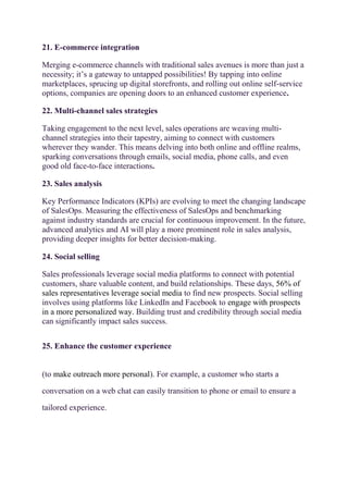 21. E-commerce integration
Merging e-commerce channels with traditional sales avenues is more than just a
necessity; it’s a gateway to untapped possibilities! By tapping into online
marketplaces, sprucing up digital storefronts, and rolling out online self-service
options, companies are opening doors to an enhanced customer experience.
22. Multi-channel sales strategies
Taking engagement to the next level, sales operations are weaving multi-
channel strategies into their tapestry, aiming to connect with customers
wherever they wander. This means delving into both online and offline realms,
sparking conversations through emails, social media, phone calls, and even
good old face-to-face interactions.
23. Sales analysis
Key Performance Indicators (KPIs) are evolving to meet the changing landscape
of SalesOps. Measuring the effectiveness of SalesOps and benchmarking
against industry standards are crucial for continuous improvement. In the future,
advanced analytics and AI will play a more prominent role in sales analysis,
providing deeper insights for better decision-making.
24. Social selling
Sales professionals leverage social media platforms to connect with potential
customers, share valuable content, and build relationships. These days, 56% of
sales representatives leverage social media to find new prospects. Social selling
involves using platforms like LinkedIn and Facebook to engage with prospects
in a more personalized way. Building trust and credibility through social media
can significantly impact sales success.
25. Enhance the customer experience
(to make outreach more personal). For example, a customer who starts a
conversation on a web chat can easily transition to phone or email to ensure a
tailored experience.
 