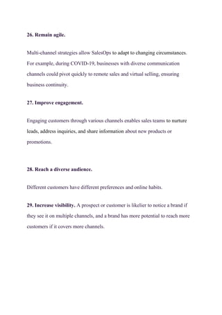 26. Remain agile.
Multi-channel strategies allow SalesOps to adapt to changing circumstances.
For example, during COVID-19, businesses with diverse communication
channels could pivot quickly to remote sales and virtual selling, ensuring
business continuity.
27. Improve engagement.
Engaging customers through various channels enables sales teams to nurture
leads, address inquiries, and share information about new products or
promotions.
28. Reach a diverse audience.
Different customers have different preferences and online habits.
29. Increase visibility. A prospect or customer is likelier to notice a brand if
they see it on multiple channels, and a brand has more potential to reach more
customers if it covers more channels.
 