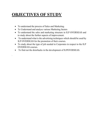 OBJECTIVES OF STUDY
 To understand the process of Sales and Marketing.
 To Understand and analyse various Marketing factors
 To understand the sales and marketing structure in ILP OVERSEAS and
to study about the further aspects of improvement.
 To understand what is the advertising techniques which should be used by
ILP OVERSEAS for the promotion of their courses.
 To study about the type of job needed in Corporates in respect to the ILP
OVERSEAS courses.
 To find out the drawbacks in the development of ILPOVERSEAS.
.
 
