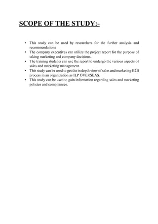 SCOPE OF THE STUDY:-
• This study can be used by researchers for the further analysis and
recommendations
• The company executives can utilize the project report for the purpose of
taking marketing and company decisions.
• The training students can use the report to undergo the various aspects of
sales and marketing management.
• This study can be used to get the in depth view of sales and marketing B2B
process in an organization as ILP OVERSEAS.
• This study can be used to gain information regarding sales and marketing
policies and compliances.
 