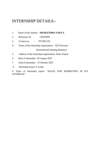 INTERNSHIP DETAILS:-
1. Name of the student- SHAILENDRA SAKYA
2. Reference Id - SHA0908
3. Contact no. – 9721081182
4. Name of the internship organization - ILP Overseas
(International learning planners)
5. Address of the internship organisation- Surat, Gujrat
6. Start of internship - 09 August 2023
7. End of internship – 23 October 2023
8. Internship tenure- 6 weeks
9. Topic of internship report- “SALES AND MARKETING IN ILP
OVERSEAS”
 