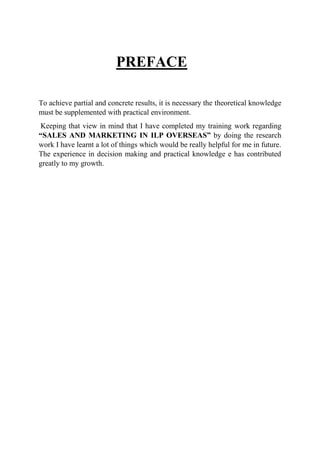 PREFACE
To achieve partial and concrete results, it is necessary the theoretical knowledge
must be supplemented with practical environment.
Keeping that view in mind that I have completed my training work regarding
“SALES AND MARKETING IN ILP OVERSEAS” by doing the research
work I have learnt a lot of things which would be really helpful for me in future.
The experience in decision making and practical knowledge e has contributed
greatly to my growth.
 