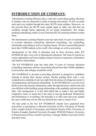INTRODUCTION OF COMPANY:-
International Learning Planners play a vital role in providing quality education
to students who are interested to study in foreign universities. At ILP we guide
each and every student through the entire IELTS exam syllabus. Moreover, we
also provide them the IELTS exam sample paper to make sure that they are
confident enough before appearing for an actual examination. Our unique
teaching methodology makes us one of the best IELTS coaching institute in entire
Surat.
The International Learning Planners team has more than 14 years of experience
in overseas education counselling, admission counselling, visa counselling,
scholarship counselling as well as coaching classes. We have successfully placed
more than 10,000 students in the world’s best colleges as well as universities.
Advancement in the field of education and its sheer diversity make ILP
OVERSEAS play a key role in international education. Our team of executives
creates appropriate and class-leading solutions based on experience, information
and industry relationships.
The ILP OVERSEAS team has more than 14 years of overseas education
counselling experience and has successfully placed more than 10,000 candidates
at universities and colleges around the world.
ILP OVERSEAS is devoted to providing direction to prospective candidates
wanting to pursue their chosen careers, thereby guiding them with a very
comprehensive umbrella of services right from the choice of college/university to
visa preparations and financial scholarships. At ILP OVERSEAS, we revel in our
ability to provide accurate information, make the right decisions, and be time and
cost-efficient while building strong relationships with candidates and universities
alike. Our management is of the firm belief that in today’s fast and highly
competitive times, to stand still is the same as moving backward. Productivity
and Performance is everything. Our principle is to offer each and every student
the same world-class service that our clientele has come to expect of us.
We take pride in the fact ILP OVERSEAS Alumni have graduated from
universities as prestigious as Harvard University (USA), University of Oxford
(UK), London School of Economics and Political Science (UK), University of
Toronto (Canada), Stanford University (Canada), INSEAD (France), University
of Pennsylvania (USA), Cornell University, Carnegie Mellon University (USA)
and many more.
 