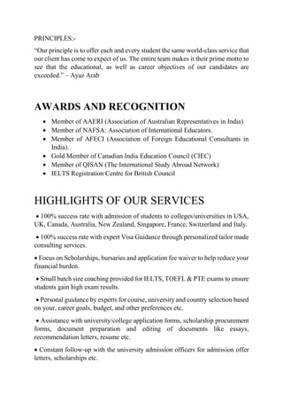 PRINCIPLES:-
“Our principle is to offer each and every student the same world-class service that
our client has come to expect of us. The entire team makes it their prime motto to
see that the educational, as well as career objectives of our candidates are
exceeded.” – Ayaz Arab
AWARDS AND RECOGNITION
 Member of AAERI (Association of Australian Representatives in India)
 Member of NAFSA: Association of International Educators.
 Member of AFECI (Association of Foreign Educational Consultants in
India).
 Gold Member of Canadian India Education Council (CIEC)
 Member of QISAN (The International Study Abroad Network)
 IELTS Registration Centre for British Council
HIGHLIGHTS OF OUR SERVICES
 100% success rate with admission of students to colleges/universities in USA,
UK, Canada, Australia, New Zealand, Singapore, France, Switzerland and Italy.
 100% success rate with expert Visa Guidance through personalized tailor made
consulting services.
 Focus on Scholarships, bursaries and application fee waiver to help reduce your
financial burden.
 Small batch size coaching provided for IELTS, TOEFL & PTE exams to ensure
students gain high exam results.
 Personal guidance by experts for course, university and country selection based
on your, career goals, budget, and other preferences etc.
 Assistance with university/college application forms, scholarship procurement
forms, document preparation and editing of documents like essays,
recommendation letters, resume etc.
 Constant follow-up with the university admission officers for admission offer
letters, scholarships etc.
 