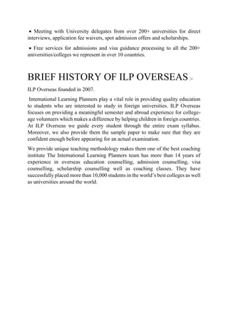  Meeting with University delegates from over 200+ universities for direct
interviews, application fee waivers, spot admission offers and scholarships.
 Free services for admissions and visa guidance processing to all the 200+
universities/colleges we represent in over 10 countries.
BRIEF HISTORY OF ILP OVERSEAS:-
ILP Overseas founded in 2007.
International Learning Planners play a vital role in providing quality education
to students who are interested to study in foreign universities. ILP Overseas
focuses on providing a meaningful semester and abroad experience for college-
age volunteers which makes a difference by helping children in foreign countries.
At ILP Overseas we guide every student through the entire exam syllabus.
Moreover, we also provide them the sample paper to make sure that they are
confident enough before appearing for an actual examination.
We provide unique teaching methodology makes them one of the best coaching
institute The International Learning Planners team has more than 14 years of
experience in overseas education counselling, admission counselling, visa
counselling, scholarship counselling well as coaching classes. They have
successfully placed more than 10,000 students in the world’s best colleges as well
as universities around the world.
 