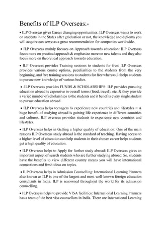 Benefits of ILP Overseas:-
 ILP Overseas gives Career changing opportunities: ILP Overseas wants to work
on students in the States after graduation or not, the knowledge and diploma you
will acquire can serve as a great recommendation for companies worldwide.
 ILP Overseas mainly focuses on Approach towards education: ILP Overseas
focus more on practical approach & emphasize more on new talents and they also
focus more on theoretical approach towards education.
 ILP Overseas provides Training sessions to students for free: ILP Overseas
provides various course options, peculiarities to the students from the very
beginning, and free training sessions to students for free whereas, It helps students
to pursue new knowledge of various bodies.
 .ILP Overseas provides FUNDS & SCHOLARSHIPS: ILP provides pursuing
education abroad is expensive in overall terms (food, travel), etc. & they provide
a varied number of scholarships to the students and it benefits every single student
to pursue education abroad.
 ILP Overseas helps teenagers to experience new countries and lifestyles = A
huge benefit of studying abroad is gaining life experience in different countries
and cultures. ILP overseas provides students to experience new countries and
lifestyles.
 ILP Overseas helps in Getting a higher quality of education: One of the main
reasons ILP Overseas study abroad is the standard of teaching. Having access to
a higher level of education can help students in their chosen career helps students
get a high quality of education.
 ILP Overseas helps to Apply for further study abroad: ILP Overseas gives an
important aspect of search students who are further studying abroad. So, students
have the benefits to view different country means you will have international
connections and fresh ideas on topics.
 ILP Overseas helps in Admission Counselling: International Learning Planners
also known as ILP is one of the largest and most well-known foreign education
consultants in India. ILP is renowned throughout the world for its admission
counselling.
 ILP Overseas helps to provide VISA facilities: International Learning Planners
has a team of the best visa counsellors in India. There are International Learning
 