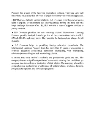 Planners has a team of the best visa counsellors in India. There are very well
trained and have more than 14 years of experience in the visa counselling process.
 ILP Overseas helps to support students: ILP Overseas even though we have a
team of experts, we understand that studying abroad for the first time can be a
huge challenge for most of us. So, ILP provides a host of support services to
young students.
 ILP Overseas provides the best coaching classes: International Learning
Planners provide in-depth knowledge for all the examinations such as GRE,
GMAT, IELTS, and many more. They provide the best coaching classes for all
students.
 ILP Overseas helps in providing foreign education consultants: The
International Learning Planners team has more than 14 years of experience in
overseas education counselling, admission counselling, visa counselling,
scholarship counselling as well as coaching classes.
to ensure that each student's academic and professional goals are met. The
company invests a significant portion of our work to ensuring that candidates get
accepted into the college or institution of their choice. The company also offers
comprehensive guidance for a wide range of undergraduate, graduate, diploma,
postgraduate diploma, and certificate programs.
 